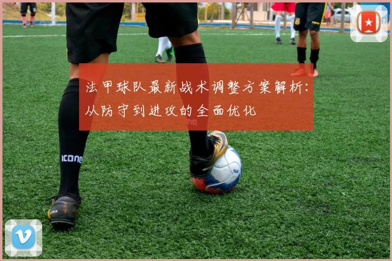 法甲球队最新战术调整方案解析：从防守到进攻的全面优化