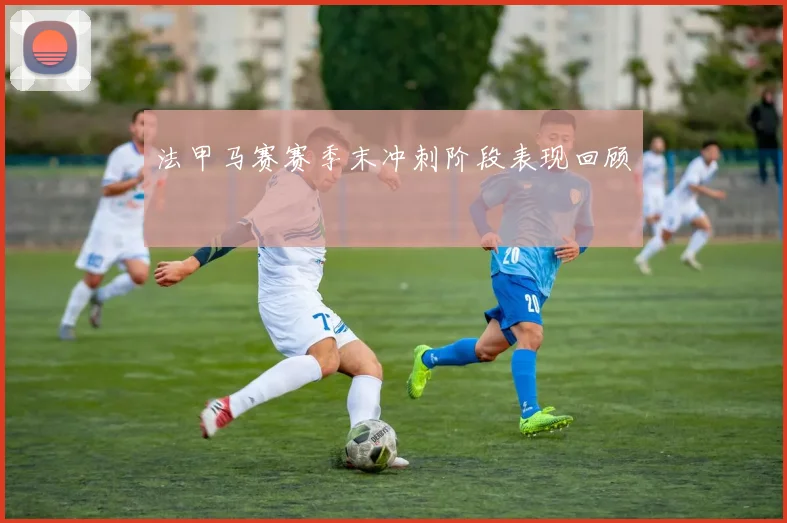 法甲马赛赛季末冲刺阶段表现回顾