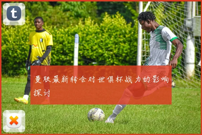 曼联最新转会对世俱杯战力的影响探讨