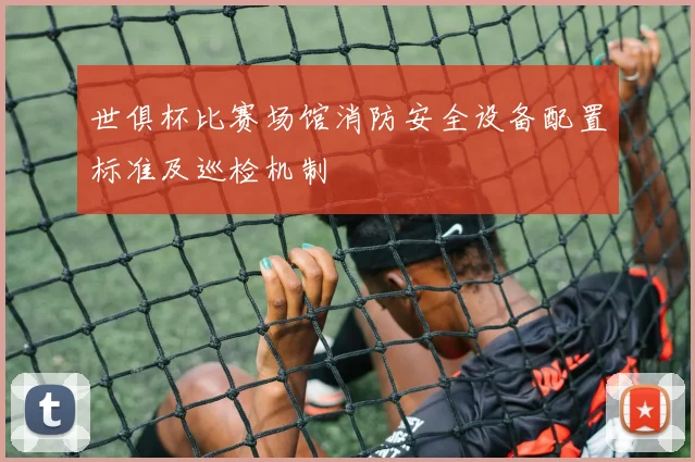 世俱杯比赛场馆消防安全设备配置标准及巡检机制