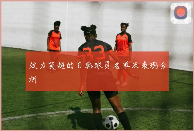 效力英超的日韩球员名单及表现分析